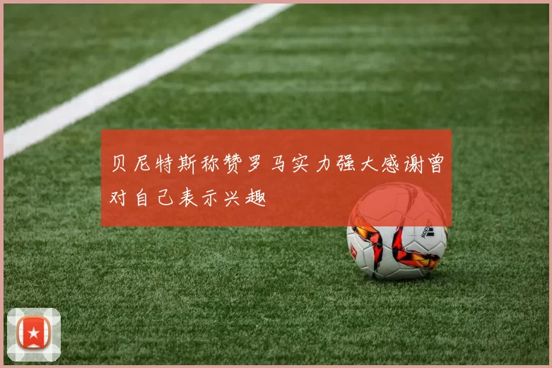 贝尼特斯称赞罗马实力强大感谢曾对自己表示兴趣