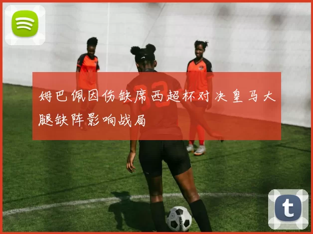 姆巴佩因伤缺席西超杯对决皇马大腿缺阵影响战局