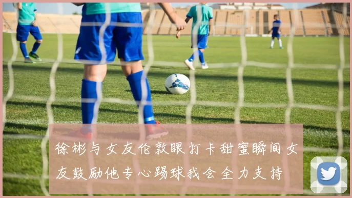 徐彬与女友伦敦眼打卡甜蜜瞬间女友鼓励他专心踢球我会全力支持