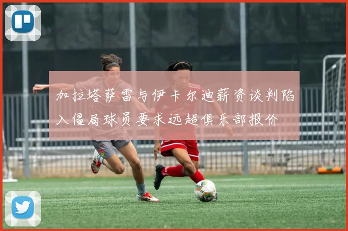 加拉塔萨雷与伊卡尔迪薪资谈判陷入僵局球员要求远超俱乐部报价
