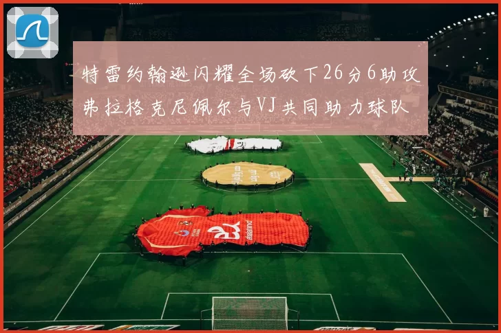 特雷约翰逊闪耀全场砍下26分6助攻弗拉格克尼佩尔与VJ共同助力球队表现出色