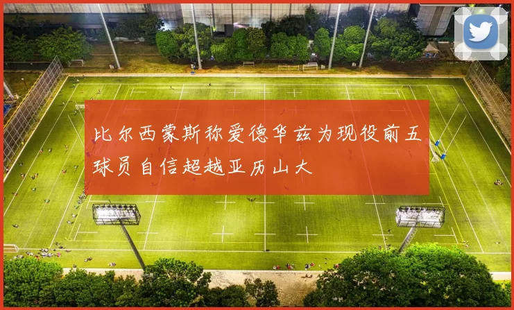 比尔西蒙斯称爱德华兹为现役前五球员自信超越亚历山大