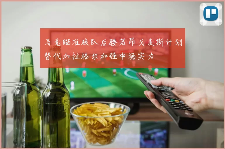 马竞瞄准狼队后腰若昂戈麦斯计划替代加拉格尔加强中场实力